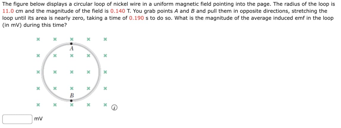 The figure below displays a circular loop of nickel wire in a uniform magnetic field pointing into the page. The radius of the loop is
11.0 cm and the magnitude of the field is 0.140 T. You grab points A and B and pull them in opposite directions, stretching the
loop until its area is nearly zero, taking a time of 0.190 s to do so. What is the magnitude of the average induced emf in the loop
(in mV) during this time?
x
X
X
X
x
mV
X
x
x
x
x
x
A
Ax
x
x
x
90x
B
x
x
x
x
X
x
x
X
x