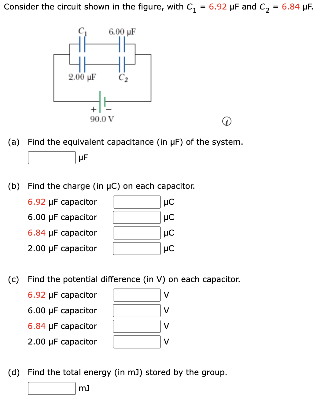 Consider the circuit shown in the figure, with C₁ = 6.92 µF and C₂ = 6.84 µF.
2.00 µF
6.00 µF
+
90.0 V
(a) Find the equivalent capacitance (in μF)
μF
(b) Find the charge (in µC) on each capacitor.
6.92 μF capacitor
6.00 μF capacitor
6.84 μF capacitor
2.00 μF capacitor
mJ
9999
(c) Find the potential difference (in V) on each capacitor.
6.92 μF capacitor
V
6.00 μF capacitor
V
6.84 μF capacitor
2.00 μF capacitor
the system.
V
(d) Find the total energy (in mJ) stored by the group.