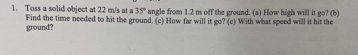 1. Toss a solid object at 22 m/s at a 35° angle from 1.2 m off the ground. (a) How high will it go? (b)
Find the time needed to hit the ground. (c) How far will it go? (c) With what speed will it hit the
ground?