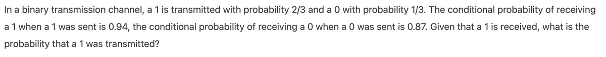 In a binary transmission channel, a 1 is transmitted with probability 2/3 and a 0 with probability 1/3. The conditional probability of receiving
a 1 when a 1 was sent is 0.94, the conditional probability of receiving a 0 when a 0 was sent is 0.87. Given that a 1 is received, what is the
probability that a 1 was transmitted?