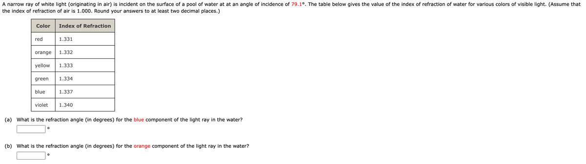 A narrow ray of white light (originating in air) is incident on the surface of a pool of water at at an angle of incidence of 79.10. The table below gives the value of the index of refraction of water for various colors of visible light. (Assume that
the index of refraction of air is 1.000. Round your answers to at least two decimal places.)
Color
red
orange 1.332
green
yellow 1.333
blue
Index of Refraction
violet
1.331
O
1.334
1.337
1.340
(a) What is the refraction angle (in degrees) for the blue component of the light ray in the water?
(b) What is the refraction angle (in degrees) for the orange component of the light ray in the water?