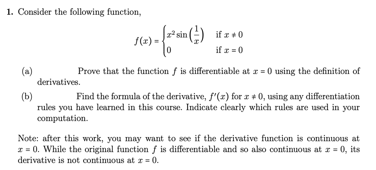 1. Consider the following function,
if x = 0
if x = 0
Prove that the function f is differentiable at x = 0 using the definition of
- {27² min (²2)
0
derivatives.
ƒ(x) =
(a)
(b)
Find the formula of the derivative, f'(x) for x # 0, using any differentiation
rules you have learned in this course. Indicate clearly which rules are used in your
computation.
Note: after this work, you may want to see if the derivative function is continuous at
x = 0. While the original function f is differentiable and so also continuous at x = 0, its
derivative is not continuous at x = 0.