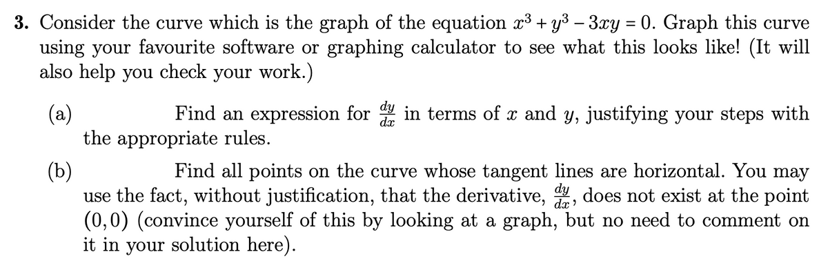 3. Consider the curve which is the graph of the equation x³ + y³ − 3xy = 0. Graph this curve
using your favourite software or graphing calculator to see what this looks like! (It will
also help you check your work.)
(a)
dx
Find an expression for dy in terms of x and y, justifying your steps with
the appropriate rules.
(b)
Find all points on the curve whose tangent lines are horizontal. You may
use the fact, without justification, that the derivative, dy, does not exist at the point
(0,0) (convince yourself of this by looking at a graph, but no need to comment on
it in your solution here).