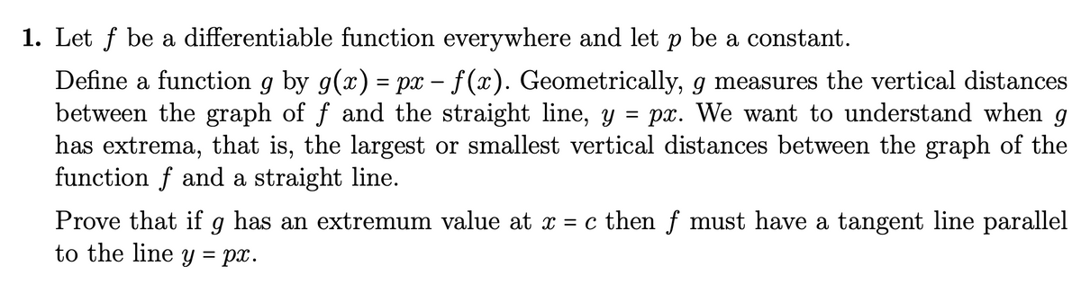 1. Let ƒ be a differentiable function everywhere and let p be a constant.
Define a function g by g(x) = px - f(x). Geometrically, g measures the vertical distances
between the graph of f and the straight line, y = px. We want to understand when g
has extrema, that is, the largest or smallest vertical distances between the graph of the
function f and a straight line.
Prove that if g has an extremum value at x = c then f must have a tangent line parallel
to the line y = px.