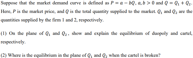 Suppose that the market demand curve is defined as P = a - bQ, a, b > 0 and Q = Q₁ + Q₂.
Here, P is the market price, and Q is the total quantity supplied to the market. Q₁ and Q₂ are the
quantities supplied by the firm 1 and 2, respectively.
(1) On the plane of Q₁ and Q2, show and explain the equilibrium of duopoly and cartel,
respectively.
(2) Where is the equilibrium in the plane of Q₁ and Q₂ when the cartel is broken?