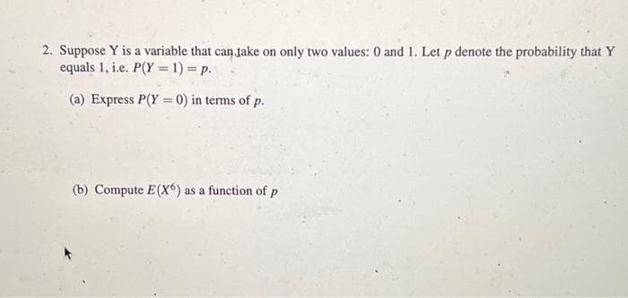 2. Suppose Y is a variable that can take on only two values: 0 and 1. Let p denote the probability that Y
equals 1, i.e. P(Y= 1) = p.
(a) Express P(Y= 0) in terms of p.
(b) Compute E(X) as a function of p