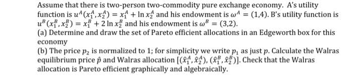 Assume that there is two-person two-commodity pure exchange economy. A's utility
function is u^ (x,x) = x + ln x2 and his endowment is w4 = (1,4). B's utility function is
u²(x,x) = x + 2 In x2 and his endowment is w = (3,2).
(a) Determine and draw the set of Pareto efficient allocations in an Edgeworth box for this
economy
(b) The price p₂ is normalized to 1; for simplicity we write p, as just p. Calculate the Walras
equilibrium pricep and Walras allocation [(4,2), (2)]. Check that the Walras
allocation is Pareto efficient graphically and algebraically.