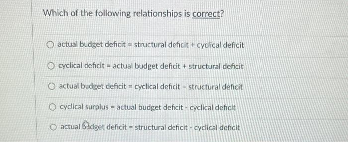 Which of the following relationships is correct?
O actual budget deficit = structural deficit + cyclical deficit
O cyclical deficit = actual budget deficit + structural deficit
O actual budget deficit = cyclical deficit - structural deficit
O cyclical surplus = actual budget deficit - cyclical deficit
O actual budget deficit = structural deficit - cyclical deficit