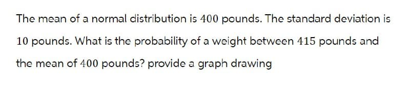 The mean of a normal distribution is 400 pounds. The standard deviation is
10 pounds. What is the probability of a weight between 415 pounds and
the mean of 400 pounds? provide a graph drawing