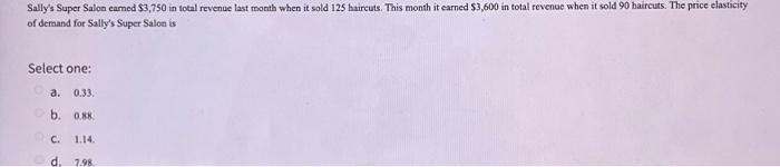 Sally's Super Salon earned $3,750 in total revenue last month when it sold 125 haircuts. This month it earned $3,600 in total revenue when it sold 90 haircuts. The price elasticity
of demand for Sally's Super Salon is
Select one:
a. 0.33.
b. 0.88
1.14.
d. 7.98