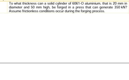 To what thickness can a solid cylinder of 6061-0 aluminium, that is 20 mm in
diameter and 50 mm high, be forged in a press that can generate 350 kN?
Assume frictionless conditions occur during the forging process.
