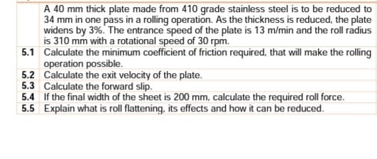 A 40 mm thick plate made from 410 grade stainless steel is to be reduced to
34 mm in one pass in a rolling operation. As the thickness is reduced, the plate
widens by 3%. The entrance speed of the plate is 13 m/min and the roll radius
is 310 mm with a rotational speed of 30 rpm.
5.1 Calculate the minimum coefficient of friction required, that will make the rolling
operation possible.
5.2 Calculate the exit velocity of the plate.
5.3 Calculate the forward slip.
5.4 If the final width of the sheet is 200 mm, calculate the required roll force.
5.5 Explain what is roll flattening, its effects and how it can be reduced.
