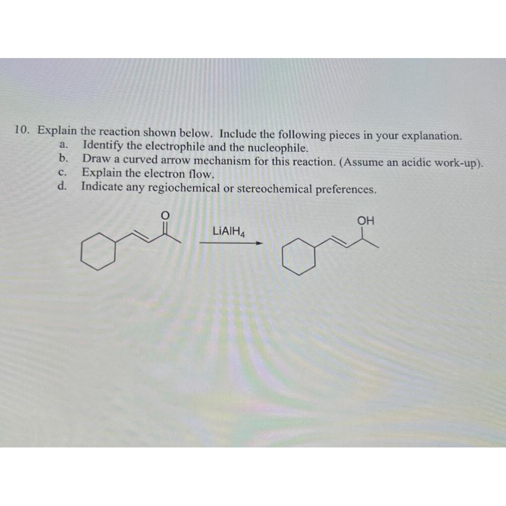 10. Explain the reaction shown below. Include the following pieces in your explanation.
a. Identify the electrophile and the nucleophile.
b.
Draw a curved arrow mechanism for this reaction. (Assume an acidic work-up).
Explain the electron flow.
Indicate any regiochemical or stereochemical preferences.
C.
d.
LIAIH4
OH