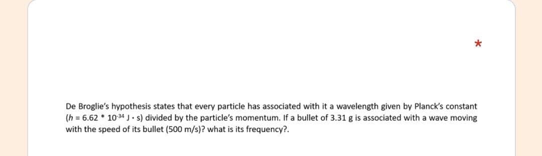 De Broglie's hypothesis states that every particle has associated with it a wavelength given by Planck's constant
(h = 6.62 * 10 34 J. s) divided by the particle's momentum. If a bullet of 3.31 g is associated with a wave moving
with the speed of its bullet (500 m/s)? what is its frequency?.
