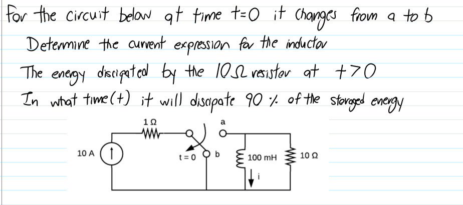 for the Circuit belaw at time t=o it Changes from a to b
Determine the auvent expression far the inductor
enegy discipated by the 10s2 vesistor at +70
In what time (+) it will disapate 90 f of the storeged energy
The
10
a
10 A
t= 0
100 mH
10 Ω
