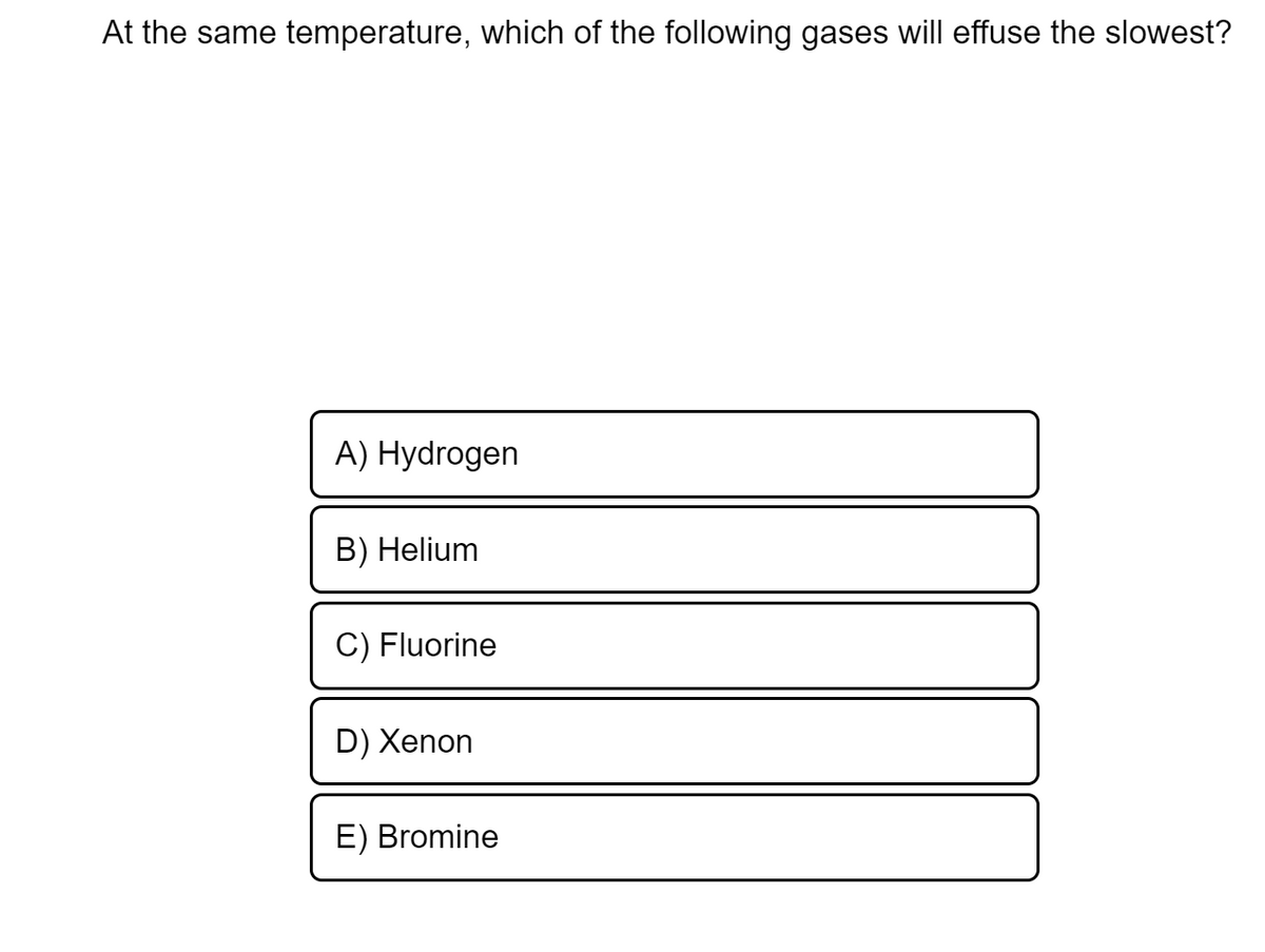 At the same temperature, which of the following gases will effuse the slowest?
A) Hydrogen
B) Helium
C) Fluorine
D) Xenon
E) Bromine

