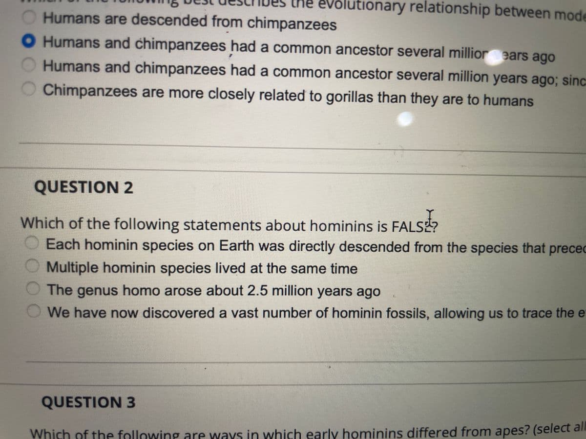 the evolutionary relationship between mode
O Humans are descended from chimpanzees
O Humans and chimpanzees had a common ancestor several millior ears ago
Humans and chimpanzees had a common ancestor several million years ago; sinc
Chimpanzees are more closely related to gorillas than they are to humans
QUESTION 2
Which of the following statements about hominins is FALSE?
ALS
Each hominin species on Earth was directly descended from the species that preced
Multiple hominin species lived at the same time
The genus homo arose about 2.5 million years ago
We have now discovered a vast number of hominin fossils, allowing us to trace the e
QUESTION 3
Which of the following are ways in which early hominins differed from apes? (select al