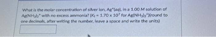 What is the molar concentration of silver ion, Ag*(aq), in a 1.00 M solution of
Ag(NH3)2 with no excess ammonia? (K= 1.70 x 107 for Ag(NH3)2*)(round to
one decimals, after writing the number, leave a space and write the units)