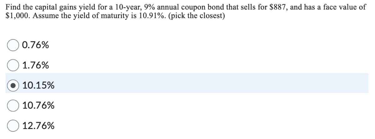 Find the capital gains yield for a 10-year, 9% annual coupon bond that sells for $887, and has a face value of
$1,000. Assume the yield of maturity is 10.91%. (pick the closest)
0.76%
1.76%
10.15%
10.76%
12.76%