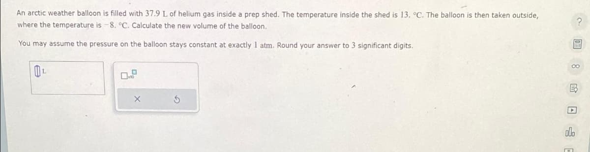 An arctic weather balloon is filled with 37.9 L of helium gas inside a prep shed. The temperature inside the shed is 13. °C. The balloon is then taken outside,
where the temperature is -8. °C. Calculate the new volume of the balloon.
You may assume the pressure on the balloon stays constant at exactly 1 atm. Round your answer to 3 significant digits.
X
? 圖 8 民口
000
O