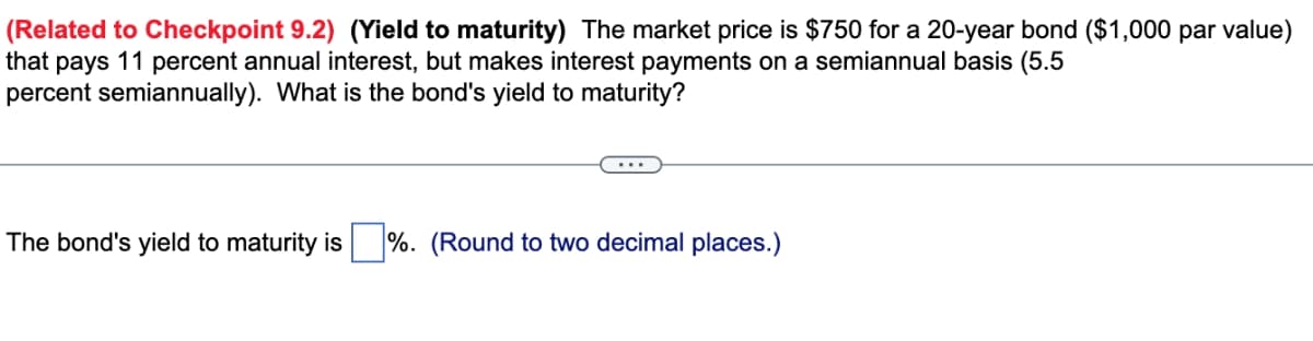(Related to Checkpoint 9.2) (Yield to maturity) The market price is $750 for a 20-year bond ($1,000 par value)
that pays 11 percent annual interest, but makes interest payments on a semiannual basis (5.5
percent semiannually). What is the bond's yield to maturity?
The bond's yield to maturity is%. (Round to two decimal places.)