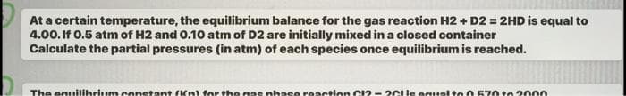At a certain temperature, the equilibrium balance for the gas reaction H2 + D2 = 2HD is equal to
4.00. If 0.5 atm of H2 and 0.10 atm of D2 are initially mixed in a closed container
Calculate the partial pressures (in atm) of each species once equilibrium is reached.
The equilibrium constant (Kn) for the nas phase reaction C12-26lis equal to 0 570 to 2000
