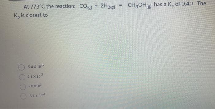 At 773°C the reaction: CO(g) + 2H2(g)
Kp is closest to
5.4 X 105
2.1 X 10³
6.0 x105
5.4 X 104
=
CH3OH() has a Ke of 0.40. The