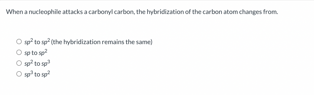 When a nucleophile attacks a carbonyl carbon, the hybridization of the carbon atom changes from.
sp² to sp² (the hybridization remains the same)
sp to sp²
O sp² to sp³
O sp³ to sp²