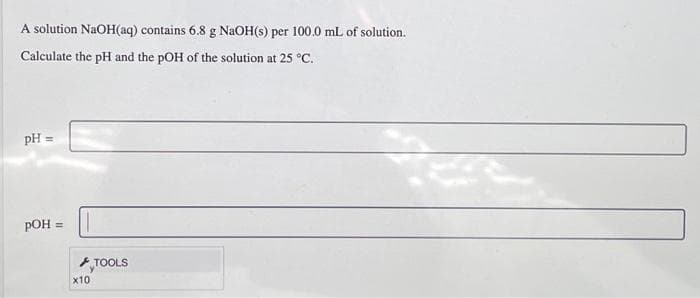 A solution NaOH(aq) contains 6.8 g NaOH(s) per 100.0 mL of solution.
Calculate the pH and the pOH of the solution at 25 °C.
pH =
pOH =
x10
TOOLS
