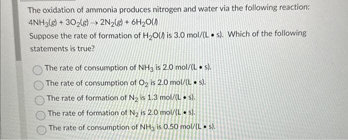 The oxidation of ammonia produces nitrogen and water via the following reaction:
4NH3(g) + 302(g) → 2N2(g) + 6H₂O(A)
Suppose the rate of formation of H₂O(A) is 3.0 mol/(Ls). Which of the following
statements is true?
The rate of consumption of NH3 is 2.0 mol/(L. s).
The rate of consumption of O₂ is 2.0 mol/(L. s).
The rate of formation of N₂ is 1.3 mol/(Ls).
The rate of formation of N₂ is 2.0 mol/(Ls).
The rate of consumption of NH3 is 0.50 mol/(L. s).