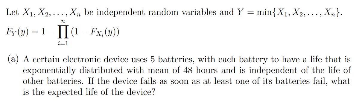 Let X1, X2, ..., X, be independent random variables and Y = min{X1, X2, ..., Xm}.
Fy (y) = 1 – || (1 – Fx,(y))
i=1
(a) A certain electronic device uses 5 batteries, with each battery to have a life that is
exponentially distributed with mean of 48 hours and is independent of the life of
other batteries. If the device fails as soon as at least one of its batteries fail, what
is the expected life of the device?
