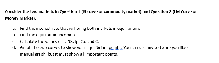 Consider the two markets in Question 1 (IS curve or commodity market) and Question 2 (LM Curve or
Money Market).
a. Find the interest rate that will bring both markets in equilibrium.
b. Find the equilibrium Income Y.
c. Calculate the values of T, NX, Ip, Ca, and C.
d. Graph the two curves to show your equilibrium points. You can use any software you like or
manual graph, but it must show all important points.
