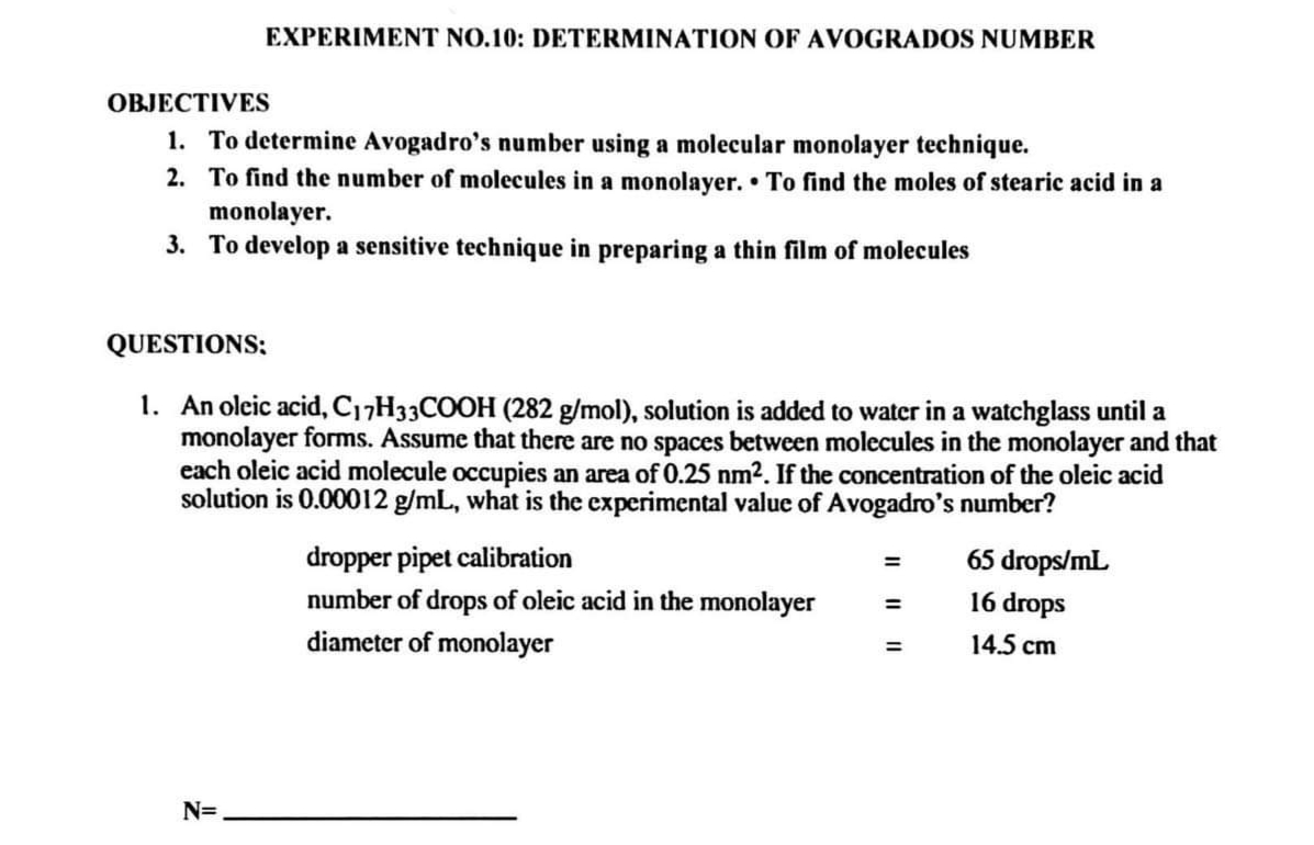 EXPERIMENT NO.10: DETERMINATION OF AVOGRADOS NUMBER
OBJECTIVES
1. To determine Avogadro's number using a molecular monolayer technique.
2. To find the number of molecules in a monolayer. To find the moles of stearic acid in a
monolayer.
3.
To develop a sensitive technique in preparing a thin film of molecules
QUESTIONS:
1. An oleic acid, C17H33COOH (282 g/mol), solution is added to water in a watchglass until a
monolayer forms. Assume that there are no spaces between molecules in the monolayer and that
each oleic acid molecule occupies an area of 0.25 nm². If the concentration of the oleic acid
solution is 0.00012 g/mL, what is the experimental value of Avogadro's number?
N=
dropper pipet calibration
number of drops of oleic acid in the monolayer
diameter of monolayer
=
=
=
65 drops/mL
16 drops
14.5 cm