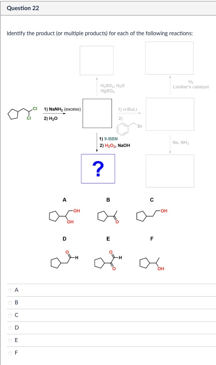 Question 22
Identify the product (or multiple products) for each of the following reactions:
A
B
C
D
E
F
CI
1) NaNH2 (excess)
2) H₂O
A
OH
OH
H2
H₂SO2, H₂O
HgSO4
Lindlar's catalyst
1) n-BuLi
2)
1) 9-BBN
2) H₂O2, NaOH
?
Br
B
с
D
E
F
-OH
-H
OH
Na, NH3
