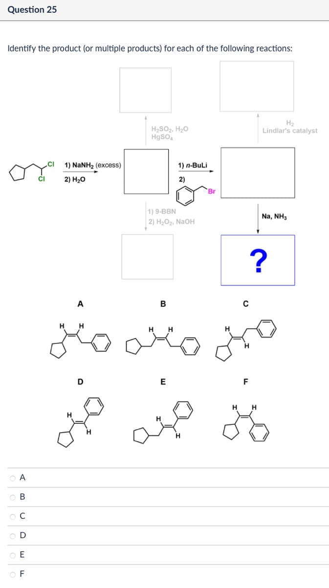 A
ов
BC
0
E
F
Question 25
Identify the product (or multiple products) for each of the following reactions:
CI
1) NaNH2 (excess)
2) H₂O
H₂SO2, H₂O
HgSO4
H2
Lindlar's catalyst
1) n-BuLi
2)
Br
1) 9-BBN
2) H2O2, NaOH
B
с
H
H H
A
H
مننه
H
D
E
H
F
H H
?
Na, NH3