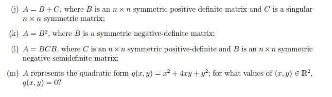 (j) A = B+C, where B is an n x n symmetric positive-definite matrix and C is a singular
nx n symmetric matrix;
(k) A = B², where B is a symmetric negative-definite matrix;
(1) A = BCB, where C' is an n x n symmetric positive-definite and B is an nx n symmetric
negative-semidefinite matrix;
(m) A represents the quadratic form q(x, y) = x² + 4xy + y²; for what values of (x, y) = R²,
q(x, y) = 0?