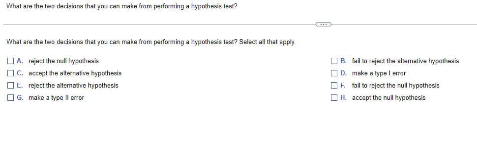What are the two decisions that you can make from performing a hypothesis test?
C
What are the two decisions that you can make from performing a hypothesis test? Select all that apply.
A. reject the null hypothesis
C. accept the alternative hypothesis
E. reject the alternative hypothesis
G. make a type II error
B. fail to reject the alternative hypothesis
D.
make a type I error
F. fail to reject the null hypothesis
H.
accept the null hypothesis