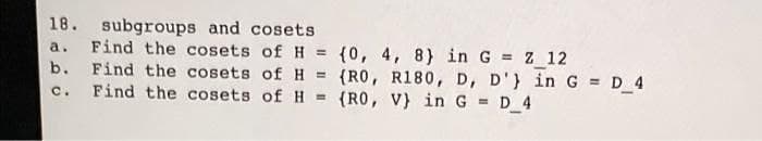 18. subgroups and cosets
Find the cosets of H = {0, 4, 8) in G Z 12
Find the cosets of H = {RO, R180, D, D'} in G = D_4
Find the cosets of H =
a.
%3D
b.
%3!
C.
(RO, V} in G = D 4
