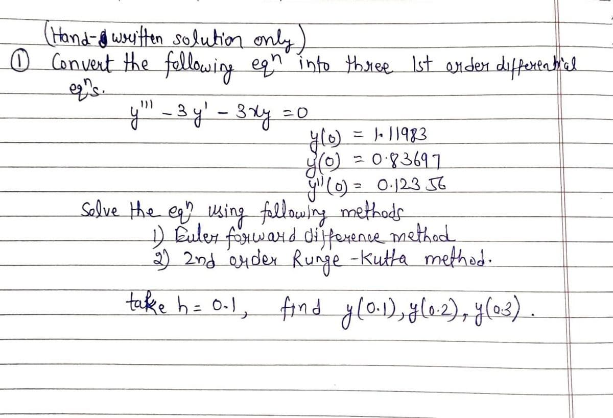 (Hand-f wou'tten solution only)
O Convent the fellowing eqn into th ree Ist anderdiffereatiel
y" - 3 y' - 3xy =o
J. 11983
- 0:83697
"() = 0:123 6
Salve the eq? using fallowing methods
) Euler förward dijforence method.
2) 2nd Q4der Runge -kutta method.
yO
tecke h= O-l, find yla.1),ğlo2), y(03).
find gla), l2), y(e3) .
%3D
