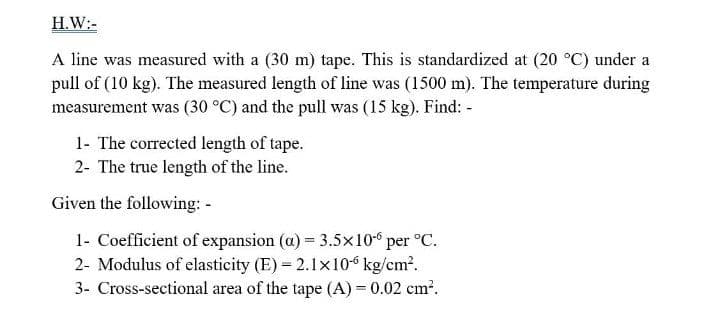 H.W:-
A line was measured with a (30 m) tape. This is standardized at (20 °C) under a
pull of (10 kg). The measured length of line was (1500 m). The temperature during
measurement was (30 °C) and the pull was (15 kg). Find: -
1- The corrected length of tape.
2- The true length of the line.
Given the following: -
1- Coefficient of expansion (a) = 3.5x10-6 per °C.
2- Modulus of elasticity (E) = 2.1x10“ kg/cm?.
3- Cross-sectional area of the tape (A) = 0.02 cm².
