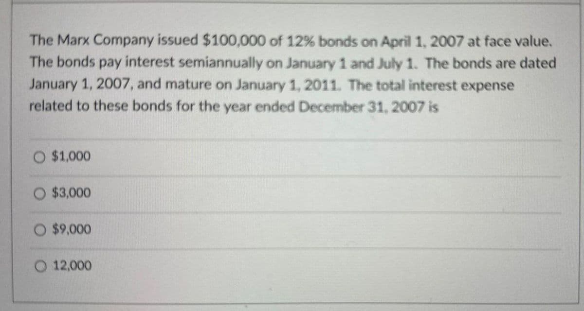 The Marx Company issued $100,000 of 12% bonds on April 1, 2007 at face value.
The bonds pay interest semiannually on January 1 and July 1. The bonds are dated
January 1, 2007, and mature on January 1, 2011. The total interest expense
related to these bonds for the year ended December 31, 2007 is
$1,000
$3,000
O $9,000
12,000
