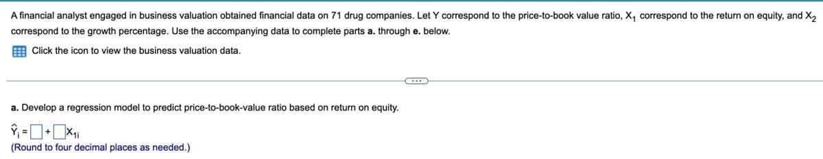 A financial analyst engaged in business valuation obtained financial data on 71 drug companies. Let Y correspond to the price-to-book value ratio, X₁ correspond to the return on equity, and X2
correspond to the growth percentage. Use the accompanying data to complete parts a. through e. below.
Click the icon to view the business valuation data.
a. Develop a regression model to predict price-to-book-value ratio based on return on equity.
(Round to four decimal places as needed.)