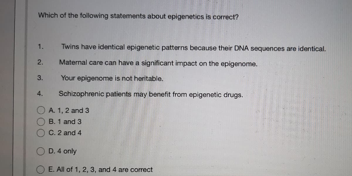 Which of the following statements about epigenetics is correct?
1.
Twins have identical epigenetic patterns because their DNA sequences are identical.
2.
Maternal care can have a significant impact on the epigenome.
3.
Your epigenome is not heritable.
4.
Schizophrenic patients may benefit from epigenetic drugs.
A. 1, 2 and 3
B. 1 and 3
C. 2 and 4
D. 4 only
E. All of 1, 2, 3, and 4 are correct
