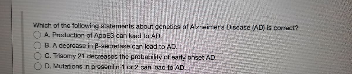 Which of the following statements about genetics of Alzheimer's Disease (AD) is correct?
O A. Production of ApoE3 can lead to AD.
B. A decrease in B-secretase can lead to AD.
C. Trisomy 21 decreases the probability of early onset AD.
D. Mutations in presenilin 1 or 2 can lead to AD.

