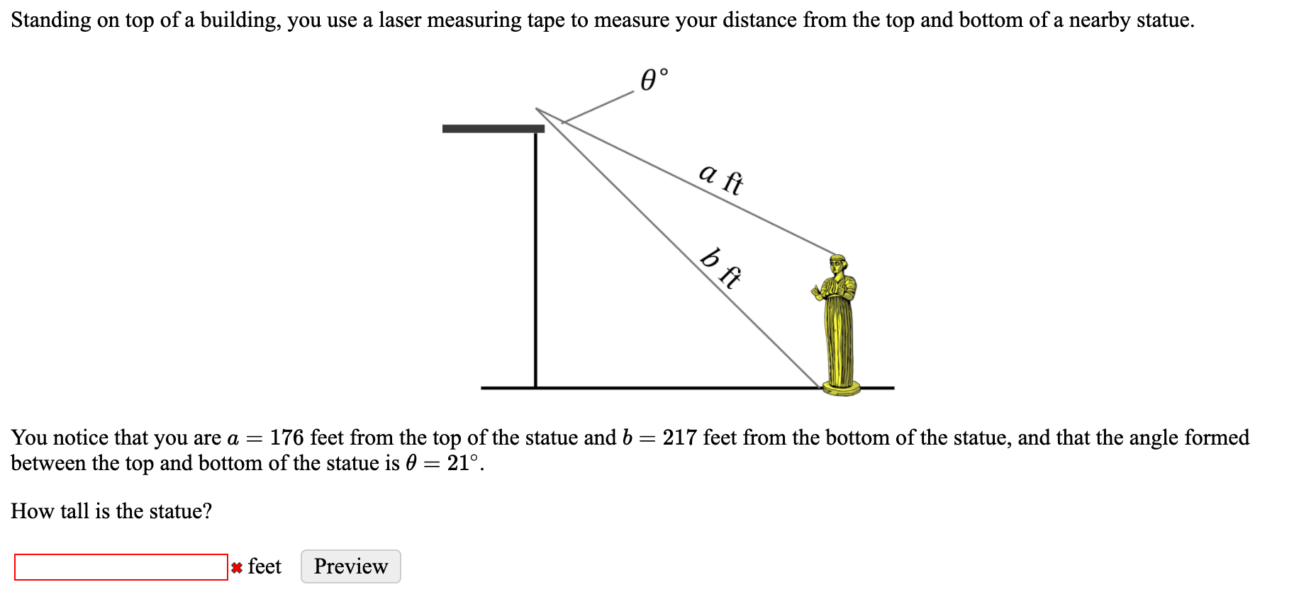 Standing on top of a building, you use a laser measuring tape to measure your distance from the top and bottom of a nearby statue.
0°
a ft
:176 feet from the top of the statue and b = 217 feet from the bottom of the statue, and that the angle formed
You notice that you are a =
between the top and bottom of the statue is 0 = 21°.
How tall is the statue?
b ft
