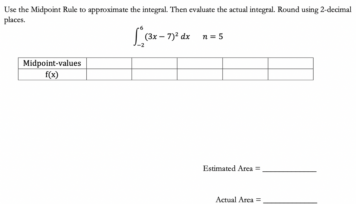 Use the Midpoint Rule to approximate the integral. Then evaluate the actual integral. Round using 2-decimal
places.
Midpoint-values
f(x)
6
(3x − 7)² dx
-
-2
n = 5
Estimated Area =
Actual Area