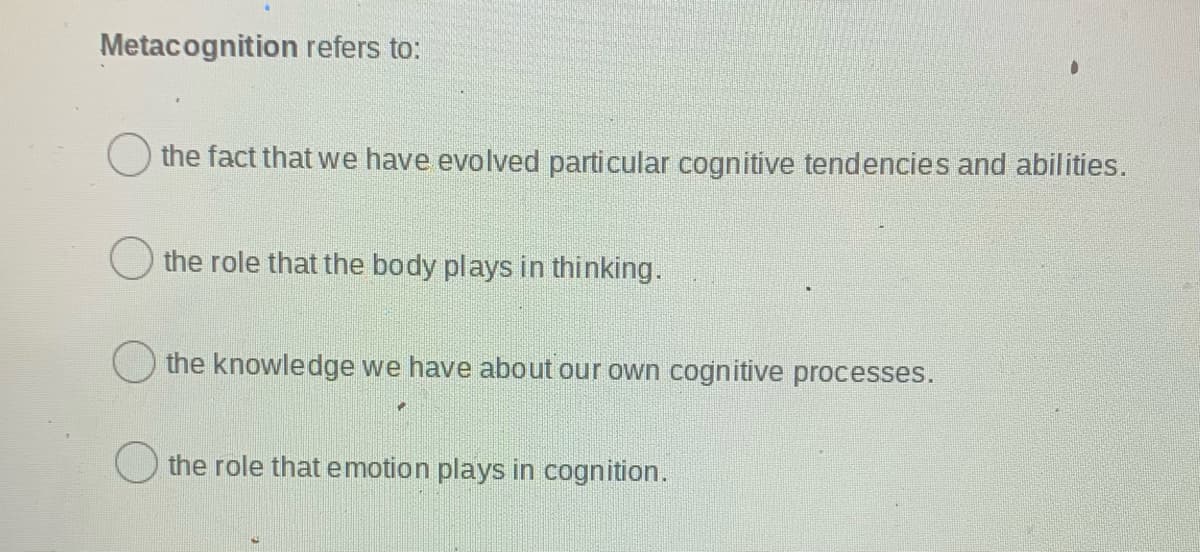 Metacognition refers to:
the fact that we have evolved particular cognitive tendencies and abilities.
the role that the body plays in thinking.
the knowledge we have about our own cognitive processes.
O the role that emotion plays in cognition.
