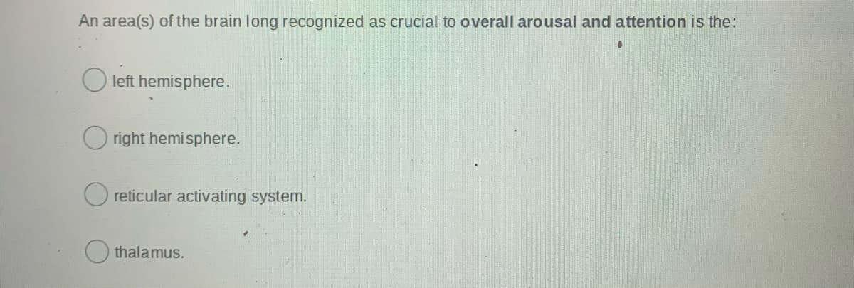 An area(s) of the brain long recognized as crucial to overall arousal and attention is the:
left hemisphere.
right hemisphere.
reticular activating system.
thalamus.
