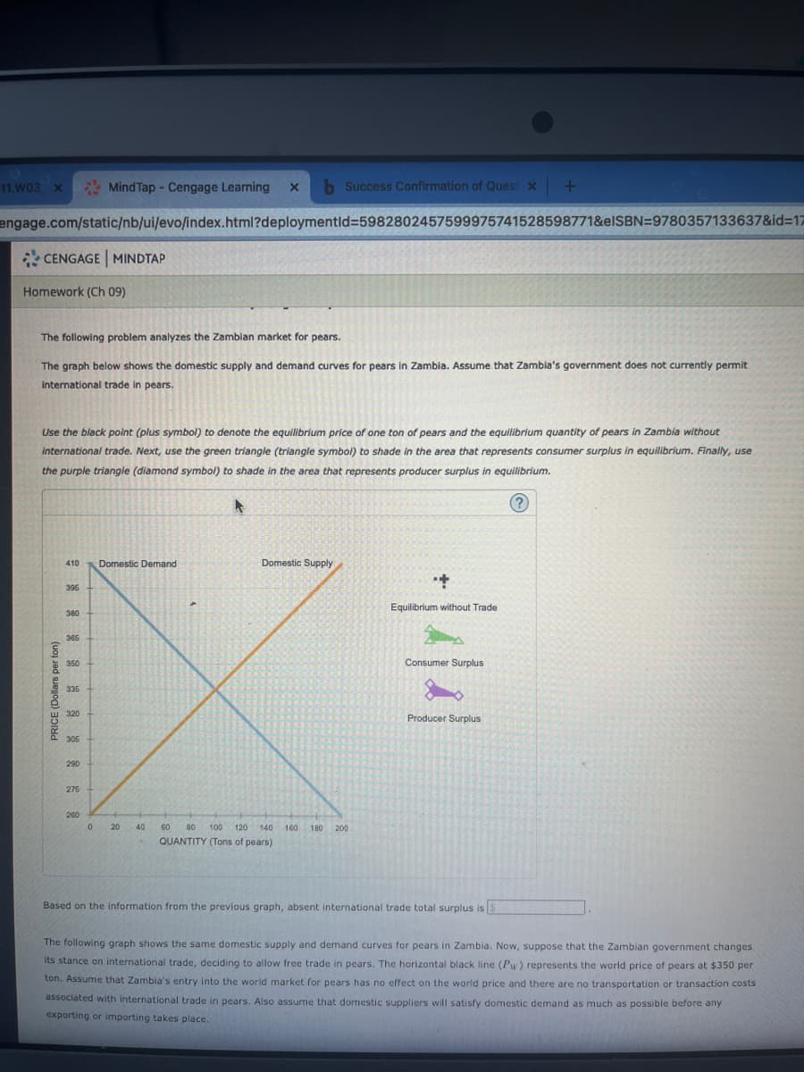 11.W03 X
CENGAGE MINDTAP
engage.com/static/nb/ui/evo/index.html?deploymentid=5982802457599975741528598771&elSBN=9780357133637&id=17
Homework (Ch 09)
MindTap - Cengage Learning X
The following problem analyzes the Zambian market for pears.
The graph below shows the domestic supply and demand curves for pears in Zambia. Assume that Zambia's government does not currently permit
international trade in pears.
Domestic Demand
396
380
365
V
350
335
320
305
PRICE (Dollars per ton)
Use the black point (plus symbol) to denote the equilibrium price of one ton of pears and the equilibrium quantity of pears in Zambia without
international trade. Next, use the green triangle (triangle symbol) to shade in the area that represents consumer surplus in equilibrium. Finally, use
the purple triangle (diamond symbol) to shade in the area that represents producer surplus in equilibrium.
410
290
275
260
0 20
40
Success Confirmation of Quest x
60
Domestic Supply
80
QUANTITY (Tons of pears)
100 120 140 160 180 200
+144
Equilibrium without Trade
+
Consumer Surplus
Producer Surplus
Based on the information from the previous graph, absent international trade total surplus is
The following graph shows the same domestic supply and demand curves for pears in Zambia. Now, suppose that the Zambian government changes.
its stance on international trade, deciding to allow free trade in pears. The horizontal black line (Pw) represents the world price of pears at $350 per
ton. Assume that Zambia's entry into the world market for pears has no effect on the world price and there are no transportation or transaction costs
associated with international trade in pears. Also assume that domestic suppliers will satisfy domestic demand as much as possible before any
exporting or importing takes place.