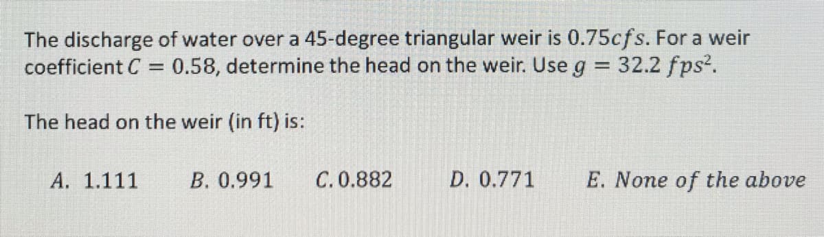 The discharge of water over a 45-degree triangular weir is 0.75cfs. For a weir
coefficient C = 0.58, determine the head on the weir. Use g = 32.2 fps².
The head on the weir (in ft) is:
A. 1.111
B. 0.991
C. 0.882
D. 0.771
E. None of the above